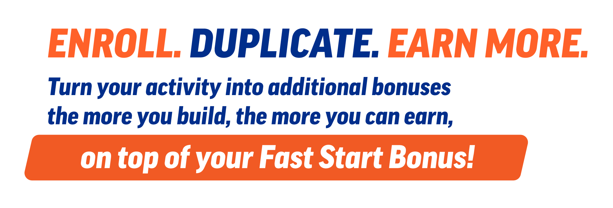 Enroll. Duplicate. Earn more. Turn your activity into additional bonuses: the more you build, the more you can earn, on top of your Fast Start Bonus!